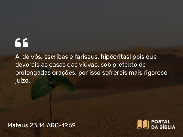 Mateus 23:14 ARC-1969 - Ai de vós, escribas e fariseus, hipócritas! pois que devorais as casas das viúvas, sob pretexto de prolongadas orações; por isso sofrereis mais rigoroso juízo.