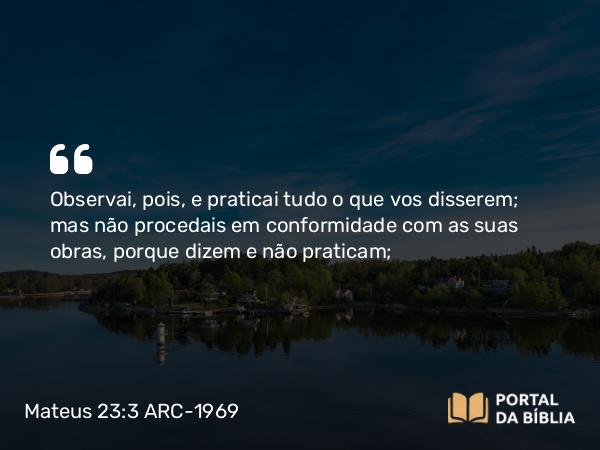 Mateus 23:3 ARC-1969 - Observai, pois, e praticai tudo o que vos disserem; mas não procedais em conformidade com as suas obras, porque dizem e não praticam;