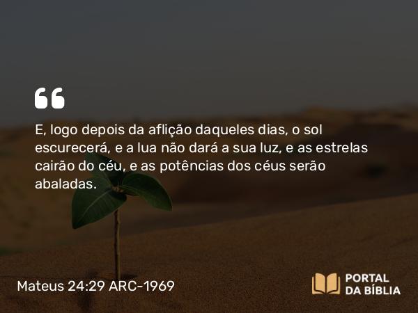 Mateus 24:29-31 ARC-1969 - E, logo depois da aflição daqueles dias, o sol escurecerá, e a lua não dará a sua luz, e as estrelas cairão do céu, e as potências dos céus serão abaladas.