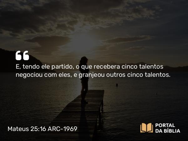 Mateus 25:16 ARC-1969 - E, tendo ele partido, o que recebera cinco talentos negociou com eles, e granjeou outros cinco talentos.