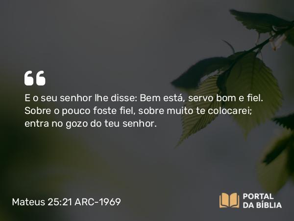 Mateus 25:21 ARC-1969 - E o seu senhor lhe disse: Bem está, servo bom e fiel. Sobre o pouco foste fiel, sobre muito te colocarei; entra no gozo do teu senhor.