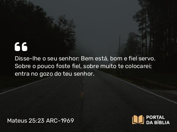 Mateus 25:23 ARC-1969 - Disse-lhe o seu senhor: Bem está, bom e fiel servo. Sobre o pouco foste fiel, sobre muito te colocarei; entra no gozo do teu senhor.