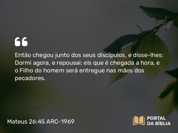 Mateus 26:45 ARC-1969 - Então chegou junto dos seus discípulos, e disse-lhes: Dormi agora, e repousai; eis que é chegada a hora, e o Filho do homem será entregue nas mãos dos pecadores.