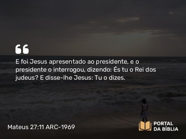 Mateus 27:11-31 ARC-1969 - E foi Jesus apresentado ao presidente, e o presidente o interrogou, dizendo: És tu o Rei dos judeus? E disse-lhe Jesus: Tu o dizes.