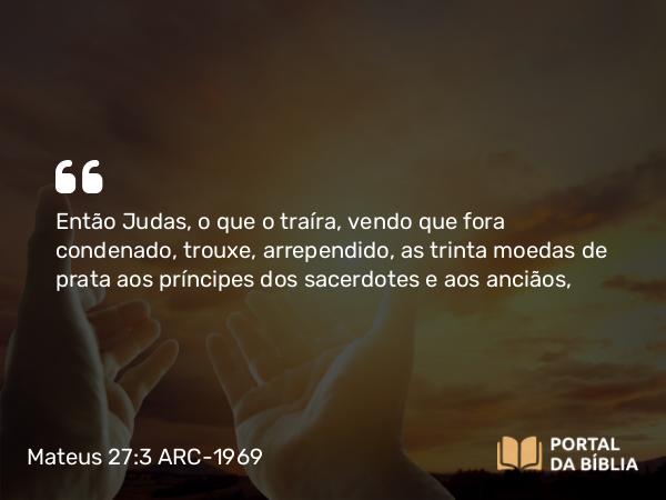 Mateus 27:3 ARC-1969 - Então Judas, o que o traíra, vendo que fora condenado, trouxe, arrependido, as trinta moedas de prata aos príncipes dos sacerdotes e aos anciãos,