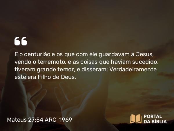 Mateus 27:54 ARC-1969 - E o centurião e os que com ele guardavam a Jesus, vendo o terremoto, e as coisas que haviam sucedido, tiveram grande temor, e disseram: Verdadeiramente este era Filho de Deus.