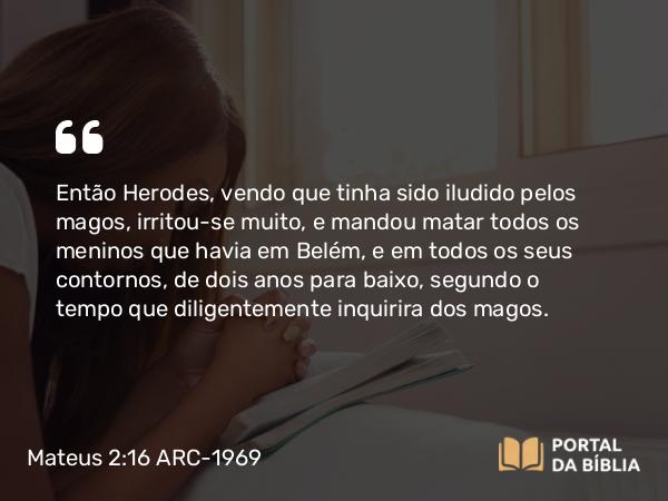 Mateus 2:16 ARC-1969 - Então Herodes, vendo que tinha sido iludido pelos magos, irritou-se muito, e mandou matar todos os meninos que havia em Belém, e em todos os seus contornos, de dois anos para baixo, segundo o tempo que diligentemente inquirira dos magos.