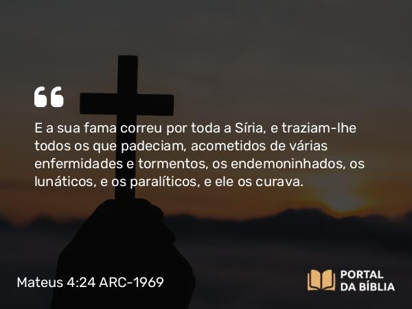 Mateus 4:24 ARC-1969 - E a sua fama correu por toda a Síria, e traziam-lhe todos os que padeciam, acometidos de várias enfermidades e tormentos, os endemoninhados, os lunáticos, e os paralíticos, e ele os curava.