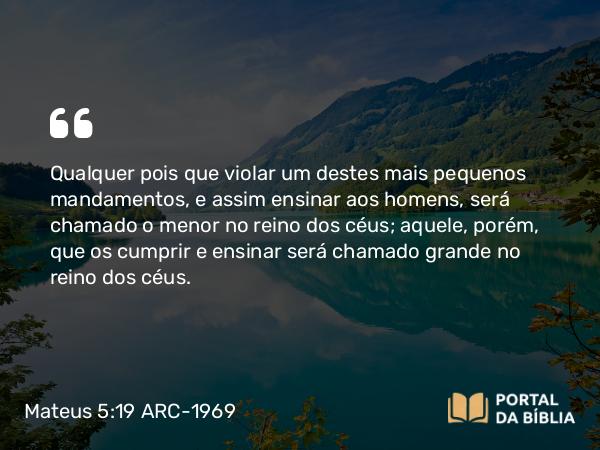 Mateus 5:19 ARC-1969 - Qualquer pois que violar um destes mais pequenos mandamentos, e assim ensinar aos homens, será chamado o menor no reino dos céus; aquele, porém, que os cumprir e ensinar será chamado grande no reino dos céus.