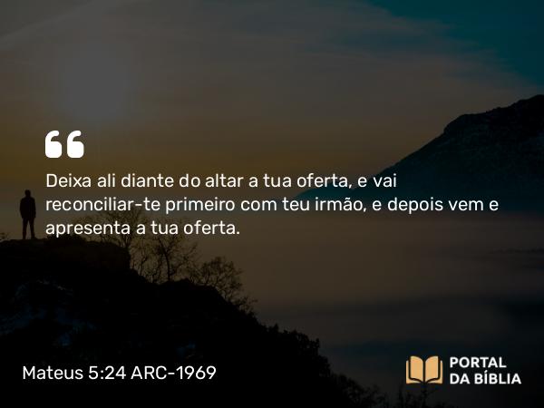 Mateus 5:24 ARC-1969 - Deixa ali diante do altar a tua oferta, e vai reconciliar-te primeiro com teu irmão, e depois vem e apresenta a tua oferta.