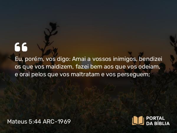 Mateus 5:44 ARC-1969 - Eu, porém, vos digo: Amai a vossos inimigos, bendizei os que vos maldizem, fazei bem aos que vos odeiam, e orai pelos que vos maltratam e vos perseguem;