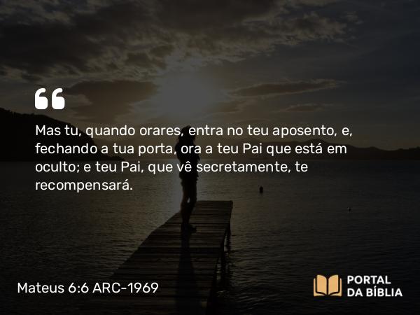 Mateus 6:6 ARC-1969 - Mas tu, quando orares, entra no teu aposento, e, fechando a tua porta, ora a teu Pai que está em oculto; e teu Pai, que vê secretamente, te recompensará.