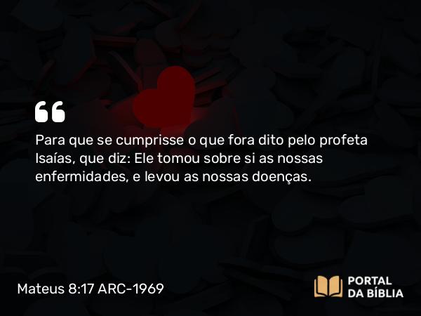 Mateus 8:17 ARC-1969 - Para que se cumprisse o que fora dito pelo profeta Isaías, que diz: Ele tomou sobre si as nossas enfermidades, e levou as nossas doenças.