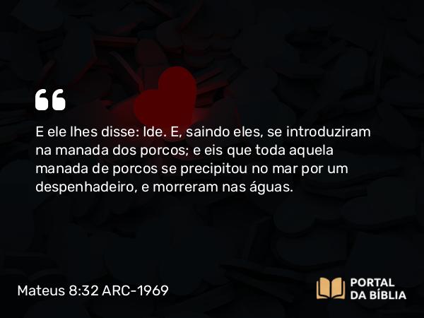 Mateus 8:32 ARC-1969 - E ele lhes disse: Ide. E, saindo eles, se introduziram na manada dos porcos; e eis que toda aquela manada de porcos se precipitou no mar por um despenhadeiro, e morreram nas águas.