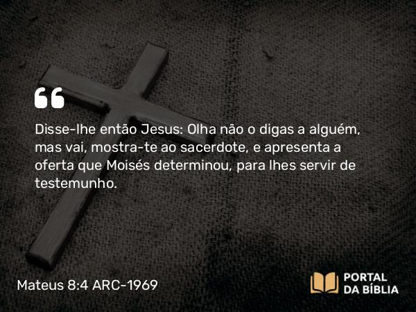 Mateus 8:4 ARC-1969 - Disse-lhe então Jesus: Olha não o digas a alguém, mas vai, mostra-te ao sacerdote, e apresenta a oferta que Moisés determinou, para lhes servir de testemunho.