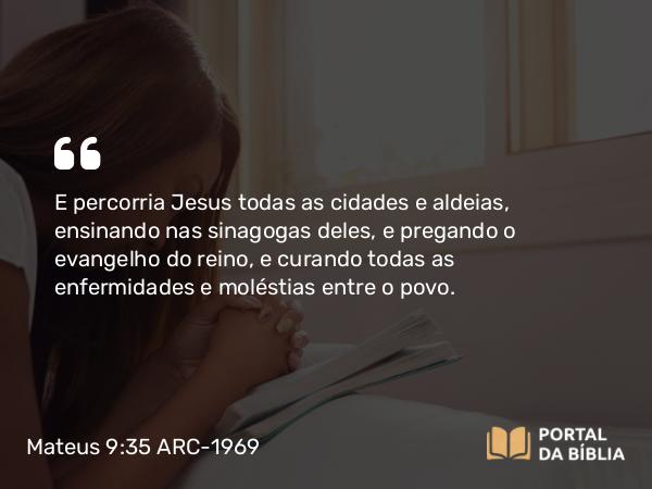 Mateus 9:35 ARC-1969 - E percorria Jesus todas as cidades e aldeias, ensinando nas sinagogas deles, e pregando o evangelho do reino, e curando todas as enfermidades e moléstias entre o povo.