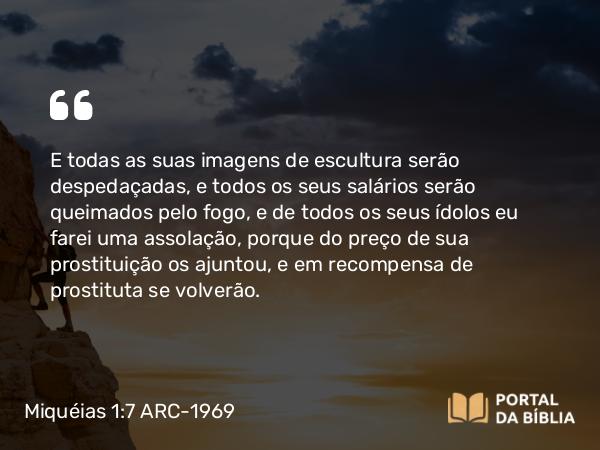 Miquéias 1:7 ARC-1969 - E todas as suas imagens de escultura serão despedaçadas, e todos os seus salários serão queimados pelo fogo, e de todos os seus ídolos eu farei uma assolação, porque do preço de sua prostituição os ajuntou, e em recompensa de prostituta se volverão.