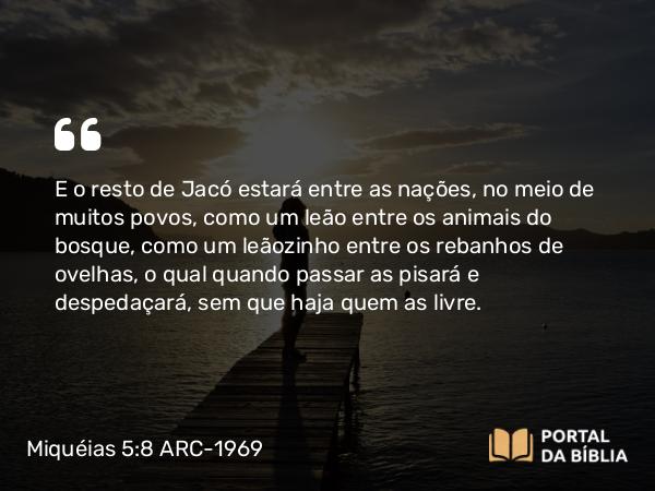 Miquéias 5:8 ARC-1969 - E o resto de Jacó estará entre as nações, no meio de muitos povos, como um leão entre os animais do bosque, como um leãozinho entre os rebanhos de ovelhas, o qual quando passar as pisará e despedaçará, sem que haja quem as livre.