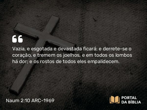 Naum 2:10 ARC-1969 - Vazia, e esgotada e devastada ficará: e derrete-se o coração, e tremem os joelhos, e em todos os lombos há dor; e os rostos de todos eles empalidecem.