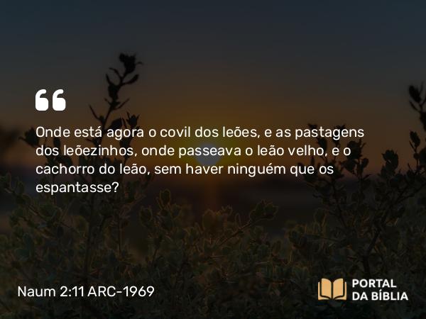 Naum 2:11 ARC-1969 - Onde está agora o covil dos leões, e as pastagens dos leõezinhos, onde passeava o leão velho, e o cachorro do leão, sem haver ninguém que os espantasse?