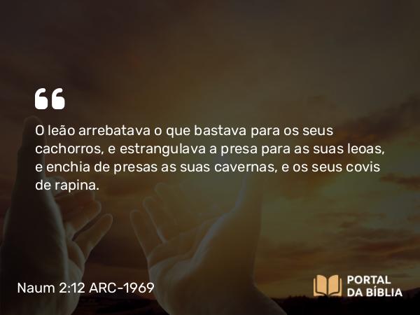 Naum 2:12 ARC-1969 - O leão arrebatava o que bastava para os seus cachorros, e estrangulava a presa para as suas leoas, e enchia de presas as suas cavernas, e os seus covis de rapina.