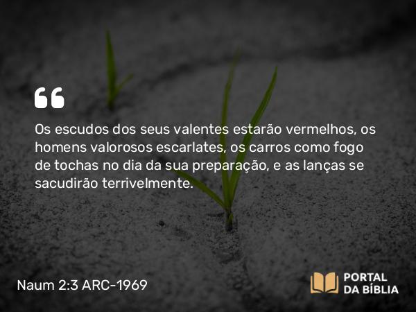 Naum 2:3 ARC-1969 - Os escudos dos seus valentes estarão vermelhos, os homens valorosos escarlates, os carros como fogo de tochas no dia da sua preparação, e as lanças se sacudirão terrivelmente.