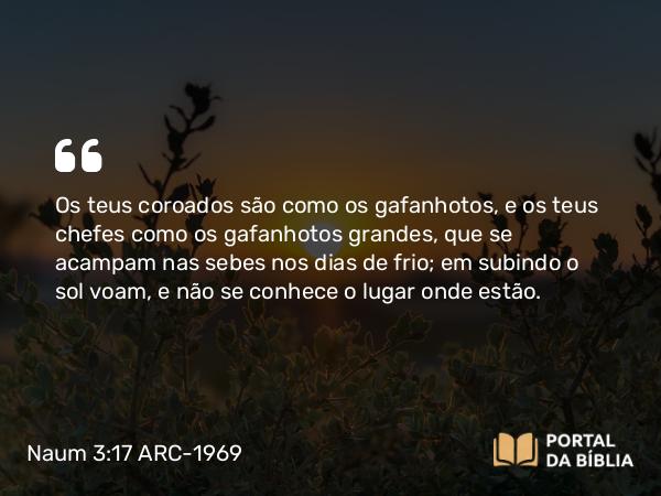 Naum 3:17 ARC-1969 - Os teus coroados são como os gafanhotos, e os teus chefes como os gafanhotos grandes, que se acampam nas sebes nos dias de frio; em subindo o sol voam, e não se conhece o lugar onde estão.