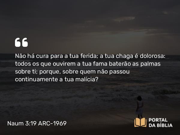 Naum 3:19 ARC-1969 - Não há cura para a tua ferida; a tua chaga é dolorosa: todos os que ouvirem a tua fama baterão as palmas sobre ti; porque, sobre quem não passou continuamente a tua malícia?