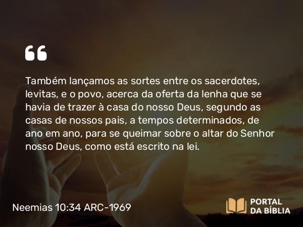 Neemias 10:34 ARC-1969 - Também lançamos as sortes entre os sacerdotes, levitas, e o povo, acerca da oferta da lenha que se havia de trazer à casa do nosso Deus, segundo as casas de nossos pais, a tempos determinados, de ano em ano, para se queimar sobre o altar do Senhor nosso Deus, como está escrito na lei.