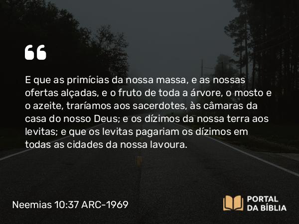 Neemias 10:37 ARC-1969 - E que as primícias da nossa massa, e as nossas ofertas alçadas, e o fruto de toda a árvore, o mosto e o azeite, traríamos aos sacerdotes, às câmaras da casa do nosso Deus; e os dízimos da nossa terra aos levitas; e que os levitas pagariam os dízimos em todas as cidades da nossa lavoura.