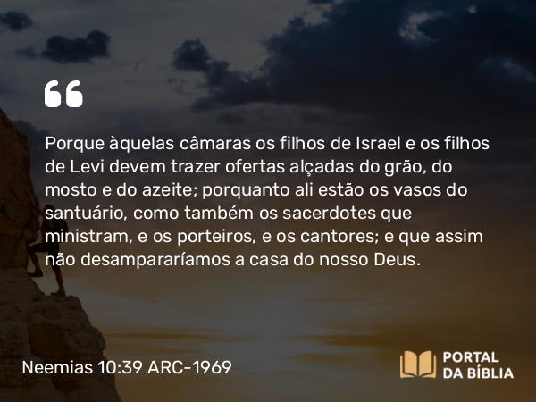 Neemias 10:39 ARC-1969 - Porque àquelas câmaras os filhos de Israel e os filhos de Levi devem trazer ofertas alçadas do grão, do mosto e do azeite; porquanto ali estão os vasos do santuário, como também os sacerdotes que ministram, e os porteiros, e os cantores; e que assim não desampararíamos a casa do nosso Deus.