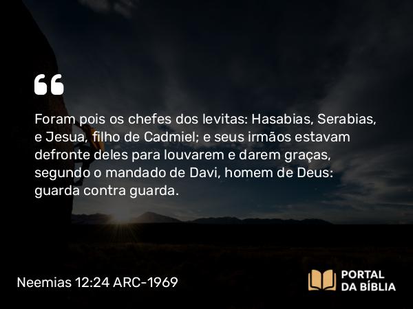 Neemias 12:24 ARC-1969 - Foram pois os chefes dos levitas: Hasabias, Serabias, e Jesua, filho de Cadmiel; e seus irmãos estavam defronte deles para louvarem e darem graças, segundo o mandado de Davi, homem de Deus: guarda contra guarda.