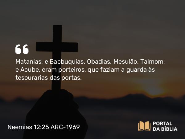 Neemias 12:25 ARC-1969 - Matanias, e Bacbuquias, Obadias, Mesulão, Talmom, e Acube, eram porteiros, que faziam a guarda às tesourarias das portas.