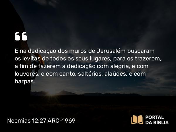 Neemias 12:27 ARC-1969 - E na dedicação dos muros de Jerusalém buscaram os levitas de todos os seus lugares, para os trazerem, a fim de fazerem a dedicação com alegria, e com louvores, e com canto, saltérios, alaúdes, e com harpas.