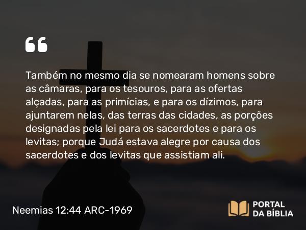 Neemias 12:44 ARC-1969 - Também no mesmo dia se nomearam homens sobre as câmaras, para os tesouros, para as ofertas alçadas, para as primícias, e para os dízimos, para ajuntarem nelas, das terras das cidades, as porções designadas pela lei para os sacerdotes e para os levitas; porque Judá estava alegre por causa dos sacerdotes e dos levitas que assistiam ali.