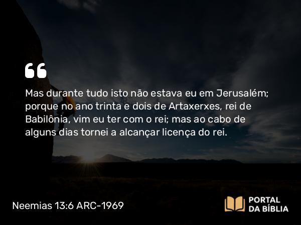 Neemias 13:6 ARC-1969 - Mas durante tudo isto não estava eu em Jerusalém; porque no ano trinta e dois de Artaxerxes, rei de Babilônia, vim eu ter com o rei; mas ao cabo de alguns dias tornei a alcançar licença do rei.