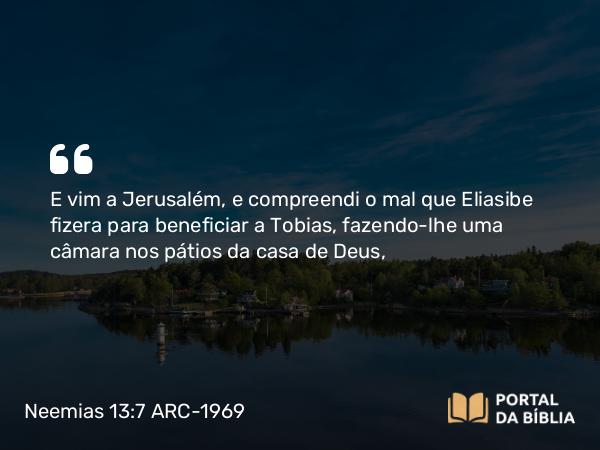 Neemias 13:7 ARC-1969 - E vim a Jerusalém, e compreendi o mal que Eliasibe fizera para beneficiar a Tobias, fazendo-lhe uma câmara nos pátios da casa de Deus,