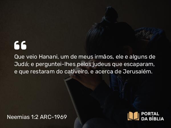 Neemias 1:2 ARC-1969 - Que veio Hanani, um de meus irmãos, ele e alguns de Judá; e perguntei-lhes pelos judeus que escaparam, e que restaram do cativeiro, e acerca de Jerusalém.