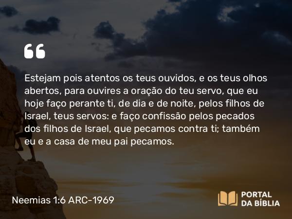 Neemias 1:6-7 ARC-1969 - Estejam pois atentos os teus ouvidos, e os teus olhos abertos, para ouvires a oração do teu servo, que eu hoje faço perante ti, de dia e de noite, pelos filhos de Israel, teus servos: e faço confissão pelos pecados dos filhos de Israel, que pecamos contra ti; também eu e a casa de meu pai pecamos.