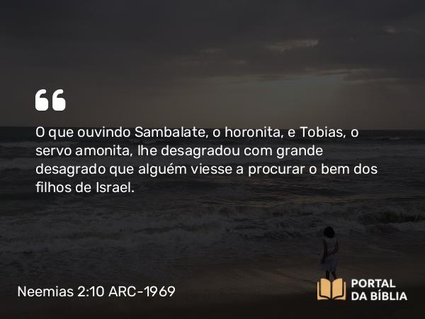 Neemias 2:10 ARC-1969 - O que ouvindo Sambalate, o horonita, e Tobias, o servo amonita, lhe desagradou com grande desagrado que alguém viesse a procurar o bem dos filhos de Israel.