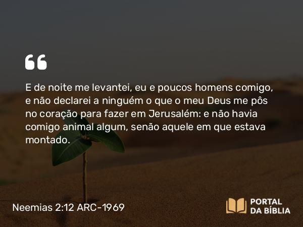 Neemias 2:12 ARC-1969 - E de noite me levantei, eu e poucos homens comigo, e não declarei a ninguém o que o meu Deus me pôs no coração para fazer em Jerusalém: e não havia comigo animal algum, senão aquele em que estava montado.