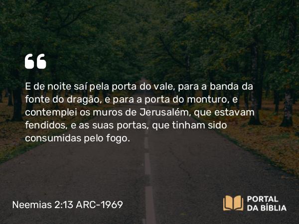 Neemias 2:13 ARC-1969 - E de noite saí pela porta do vale, para a banda da fonte do dragão, e para a porta do monturo, e contemplei os muros de Jerusalém, que estavam fendidos, e as suas portas, que tinham sido consumidas pelo fogo.