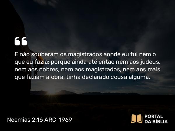 Neemias 2:16 ARC-1969 - E não souberam os magistrados aonde eu fui nem o que eu fazia: porque ainda até então nem aos judeus, nem aos nobres, nem aos magistrados, nem aos mais que faziam a obra, tinha declarado cousa alguma.