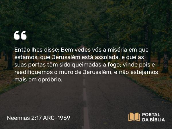 Neemias 2:17 ARC-1969 - Então lhes disse: Bem vedes vós a miséria em que estamos, que Jerusalém está assolada, e que as suas portas têm sido queimadas a fogo; vinde pois e reedifiquemos o muro de Jerusalém, e não estejamos mais em opróbrio.