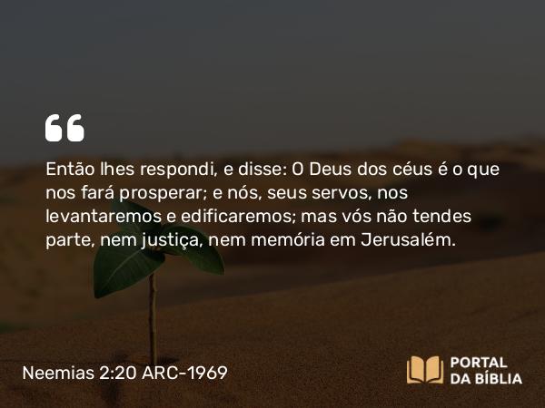 Neemias 2:20 ARC-1969 - Então lhes respondi, e disse: O Deus dos céus é o que nos fará prosperar; e nós, seus servos, nos levantaremos e edificaremos; mas vós não tendes parte, nem justiça, nem memória em Jerusalém.