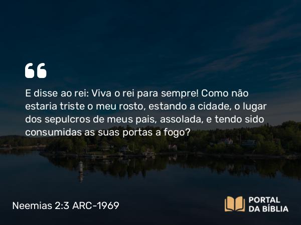 Neemias 2:3 ARC-1969 - E disse ao rei: Viva o rei para sempre! Como não estaria triste o meu rosto, estando a cidade, o lugar dos sepulcros de meus pais, assolada, e tendo sido consumidas as suas portas a fogo?