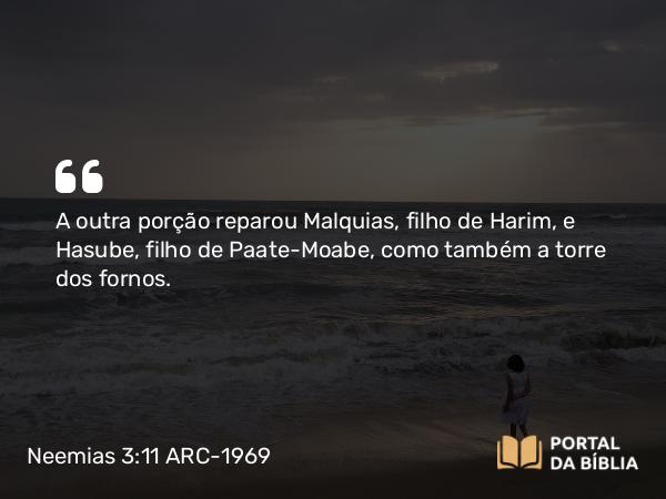 Neemias 3:11 ARC-1969 - A outra porção reparou Malquias, filho de Harim, e Hasube, filho de Paate-Moabe, como também a torre dos fornos.