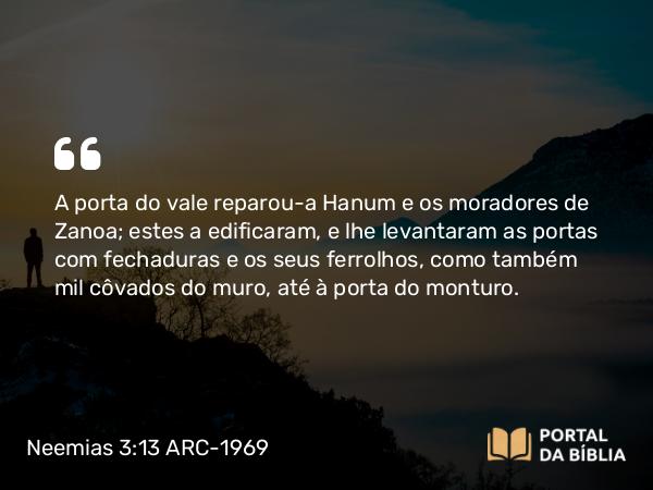 Neemias 3:13 ARC-1969 - A porta do vale reparou-a Hanum e os moradores de Zanoa; estes a edificaram, e lhe levantaram as portas com fechaduras e os seus ferrolhos, como também mil côvados do muro, até à porta do monturo.