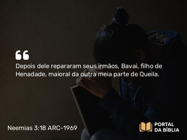 Neemias 3:18 ARC-1969 - Depois dele repararam seus irmãos, Bavai, filho de Henadade, maioral da outra meia parte de Queila.