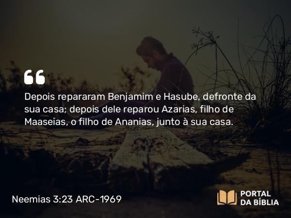 Neemias 3:23 ARC-1969 - Depois repararam Benjamim e Hasube, defronte da sua casa; depois dele reparou Azarias, filho de Maaseias, o filho de Ananias, junto à sua casa.